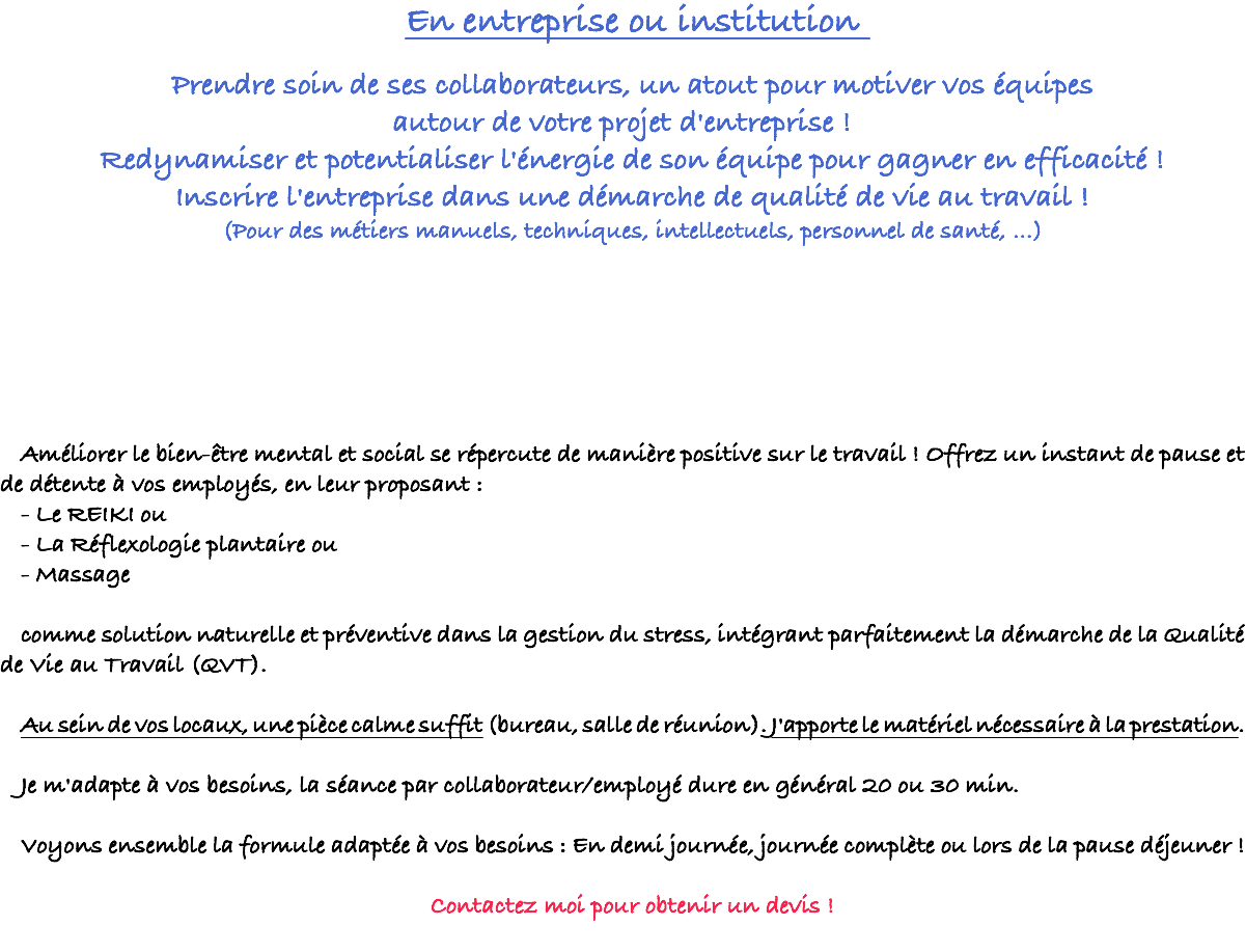 En entreprise ou institution Prendre soin de ses collaborateurs, un atout pour motiver vos équipes autour de votre projet d'entreprise ! Redynamiser et potentialiser l'énergie de son équipe pour gagner en efficacité ! Inscrire l'entreprise dans une démarche de qualité de vie au travail ! (Pour des métiers manuels, techniques, intellectuels, personnel de santé, …) Améliorer le bien-être mental et social se répercute de manière positive sur le travail ! Offrez un instant de pause et de détente à vos employés, en leur proposant : - Le REIKI ou - La Réflexologie plantaire ou - Massage comme solution naturelle et préventive dans la gestion du stress, intégrant parfaitement la démarche de la Qualité de Vie au Travail (QVT). Au sein de vos locaux, une pièce calme suffit (bureau, salle de réunion). J'apporte le matériel nécessaire à la prestation. Je m'adapte à vos besoins, la séance par collaborateur/employé dure en général 20 ou 30 min. Voyons ensemble la formule adaptée à vos besoins : En demi journée, journée complète ou lors de la pause déjeuner ! Contactez moi pour obtenir un devis ! 