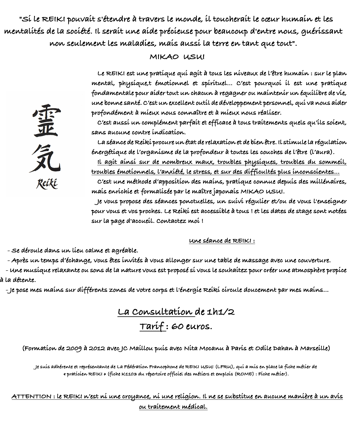 &nbsp;"Si le REIKI pouvait s'ét​endre à travers le monde, il toucherait le cœur humain et les mentalités de la société. Il serait une aide précieuse pour beaucoup d'entre nous, guérissant non seulement les maladies, mais aussi la terre en tant que tout". MIKAO USUI ﷯Le REIKI est une pratique qui agit à tous les niveaux de l’être humain : sur le plan mental, physique,t émotionnel et spirituel… C’est pourquoi il est une pratique fondamentale pour aider tout un chacun à regagner ou maintenir un équilibre de vie, une bonne santé. C’est un excellent outil de développement personnel, qui va nous aider profondément à mieux nous connaître et à mieux nous réaliser. C’est aussi un complément parfait et efficace à tous traitements quels qu’ils soient, sans aucune contre indication. La séance de Reiki procure un état de relaxation et de bien être. Il stimule la régulation énergétique de l’organisme de la profondeur à toutes les couches de l’être (l’aura). Il agit ainsi sur de nombreux maux, troubles physiques, troubles du sommeil, troubles émotionnels, l’anxiété, le stress, et sur des difficultés plus inconscientes… C’est une méthode d’apposition des mains, pratique connue depuis des millénaires, mais enrichie et formalisée par le maître japonais MIKAO USUI. Je vous propose des séances ponctuelles, un suivi régulier et/ou de vous l'enseigner pour vous et vos proches. Le Reiki est accessible à tous ! et les dates de stage sont notées sur la page d'accueil. Contactez moi ! Une séance de REIKI : - Se déroule dans un lieu calme et agréable. - Après un temps d’échange, vous êtes invités à vous allonger sur une table de massage avec une couverture. - Une musique relaxante ou sons de la nature vous est proposé si vous le souhaitez pour créer une atmosphère propice à la détente. - Je pose mes mains sur différents zones de votre corps et l'énergie Reiki circule doucement par mes mains… La Consultation de 1h1/2 Tarif : 60 euros. (Formation de 2009 à 2012 avec JC Maillou puis avec Nita Mocanu à Paris et Odile Dahan à Marseille) Je suis adhérente et représentante de La Fédération Francophone de REIKI USUI (LFRU), qui a mis en place la fiche métier de « praticien REIKI » (fiche K1103 du répertoire officiel des métiers et emplois (ROME) : Fiche métier). ATTENTION : le REIKI n’est ni une croyance, ni une religion. Il ne se substitue en aucune manière à un avis ou traitement médical.